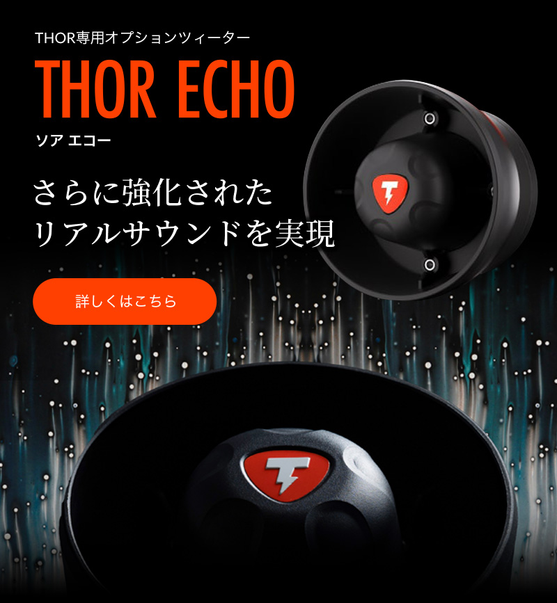 THORアップグレードプランのご案内
既にTHORをお使いの皆さまへ
ECHOを追加した、
さらにリアルなサウンドを
特別価格でご提供
THOR専用オプションツィーター
THOR ECHIO
さらに強化された
リアルサウンドを実現
今春、販売開始予定 詳しくはこちら